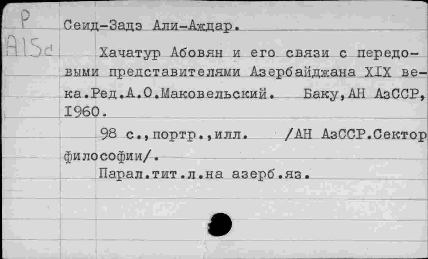 ﻿I	Сеид-Задэ Али-Аждар- 
Хачатур Абовян и его связи с передовыми представителями Азербайджана XIX ве-
ка.Ред.А.0.Маковельский. Баку,АН АзССР, 1960.
98 с.,портр.,илл. /АН АзССР.Сектор философии/.
Парал.тит.л.на азерб.яз.